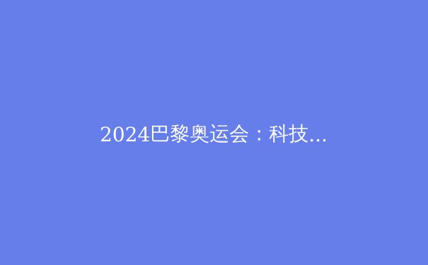 2024巴黎奥运会：科技赋能、新星崛起与传统强队的角力 - 4