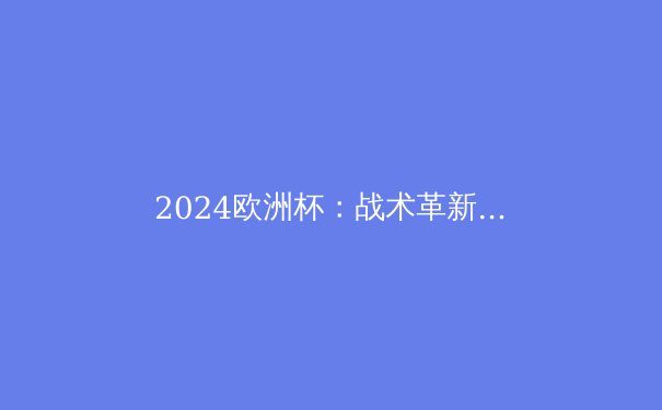 2024欧洲杯：战术革新与新生代崛起 - 2